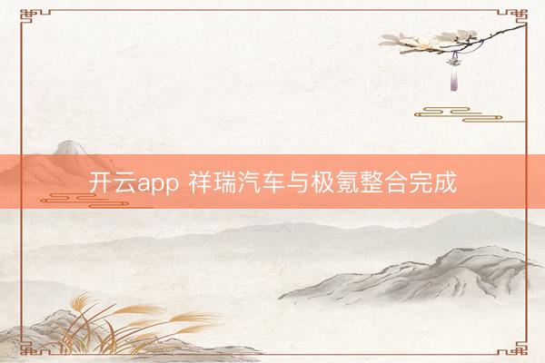 开云app 祥瑞汽车与极氪整合完成