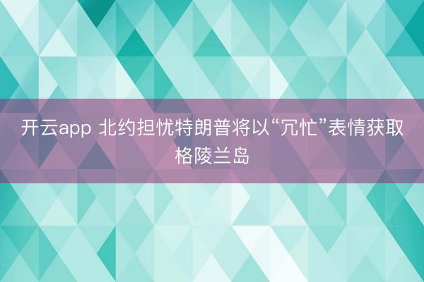 开云app 北约担忧特朗普将以“冗忙”表情获取格陵兰岛