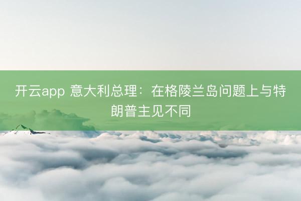 开云app 意大利总理：在格陵兰岛问题上与特朗普主见不同