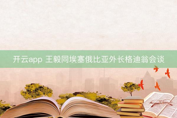 开云app 王毅同埃塞俄比亚外长格迪翁会谈