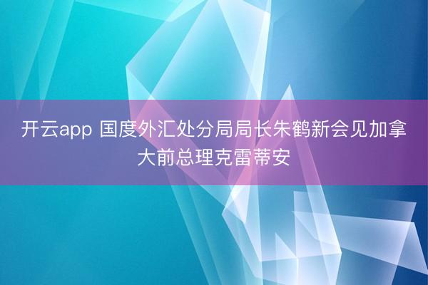开云app 国度外汇处分局局长朱鹤新会见加拿大前总理克雷蒂安