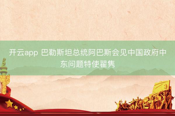 开云app 巴勒斯坦总统阿巴斯会见中国政府中东问题特使翟隽