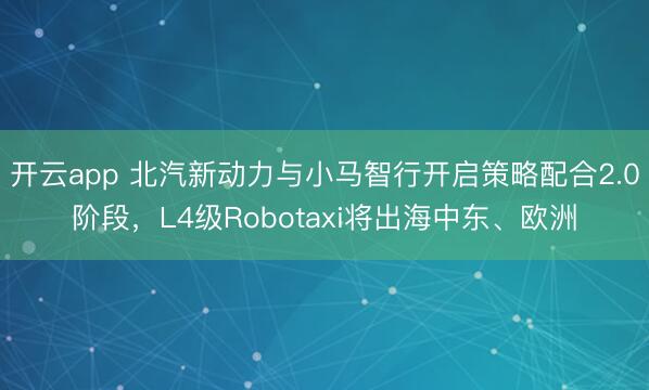 开云app 北汽新动力与小马智行开启策略配合2.0阶段，L4级Robotaxi将出海中东、欧洲