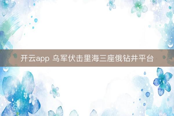 开云app 乌军伏击里海三座俄钻井平台