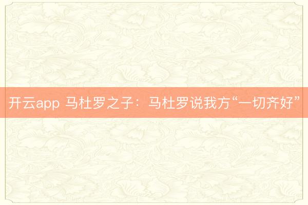 开云app 马杜罗之子：马杜罗说我方“一切齐好”