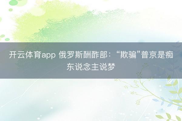 开云体育app 俄罗斯酬酢部：“欺骗”普京是痴东说念主说梦