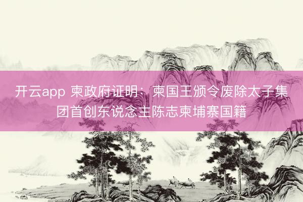 开云app 柬政府证明：柬国王颁令废除太子集团首创东说念主陈志柬埔寨国籍
