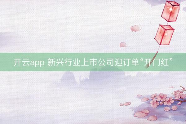 开云app 新兴行业上市公司迎订单“开门红”