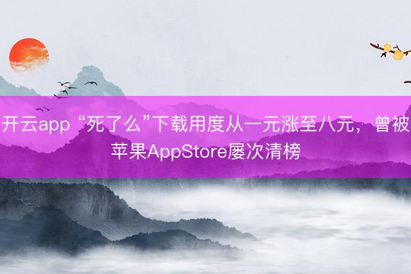 开云app “死了么”下载用度从一元涨至八元，曾被苹果AppStore屡次清榜
