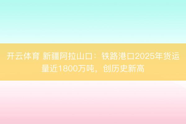 开云体育 新疆阿拉山口：铁路港口2025年货运量近1800万吨，创历史新高