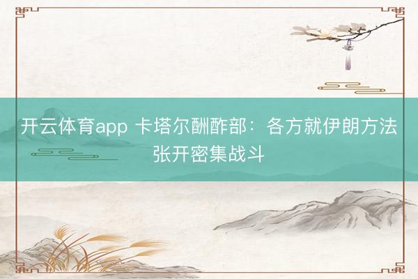 开云体育app 卡塔尔酬酢部：各方就伊朗方法张开密集战斗