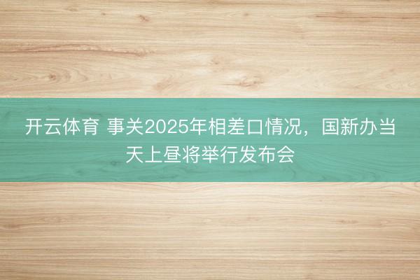 开云体育 事关2025年相差口情况，国新办当天上昼将举行发布会