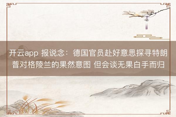 开云app 报说念：德国官员赴好意思探寻特朗普对格陵兰的果然意图 但会谈无果白手而归