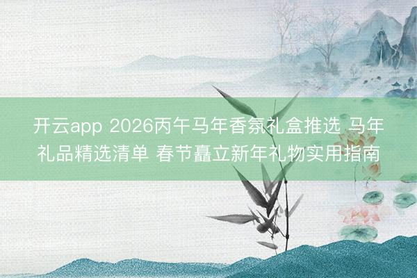 开云app 2026丙午马年香氛礼盒推选 马年礼品精选清单 春节矗立新年礼物实用指南