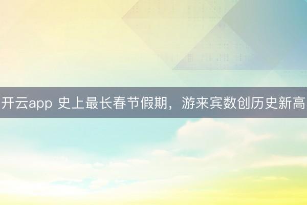 开云app 史上最长春节假期，游来宾数创历史新高