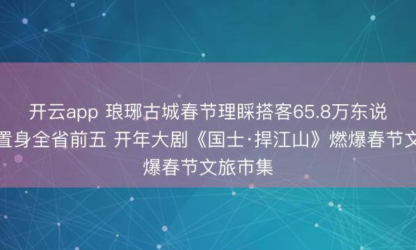 开云app 琅琊古城春节理睬搭客65.8万东说念主次置身全省前五 开年大剧《国士·捍江山》燃爆春节文旅市集