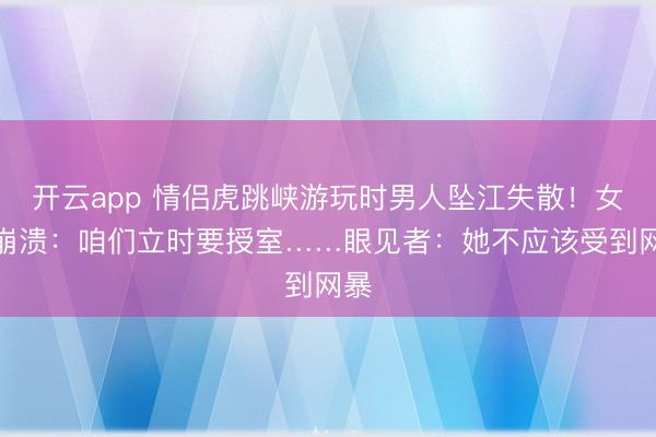 开云app 情侣虎跳峡游玩时男人坠江失散!女友崩溃:咱们立时要授室……眼见者:她不应该受到网暴