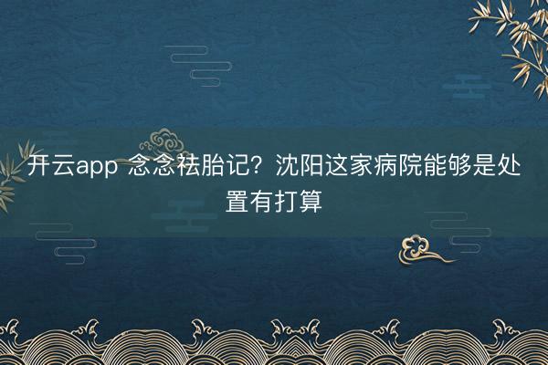开云app 念念祛胎记？沈阳这家病院能够是处置有打算