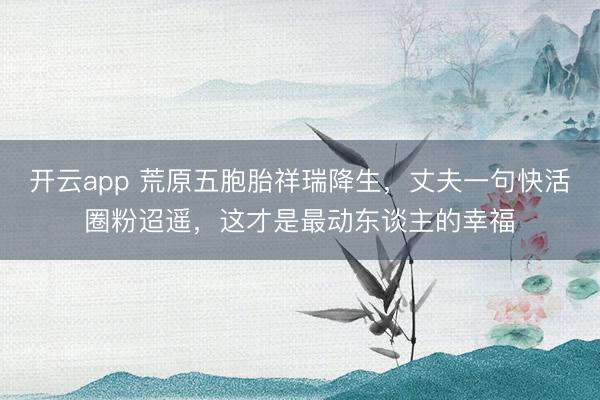 开云app 荒原五胞胎祥瑞降生，丈夫一句快活圈粉迢遥，这才是最动东谈主的幸福
