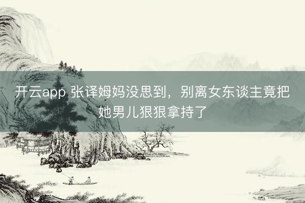 开云app 张译姆妈没思到，别离女东谈主竟把她男儿狠狠拿持了