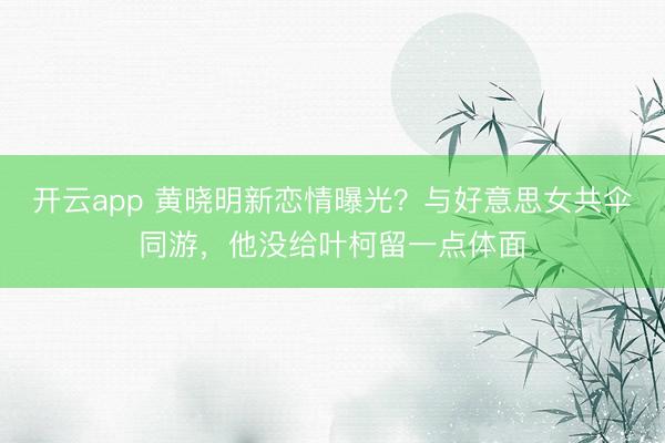 开云app 黄晓明新恋情曝光？与好意思女共伞同游，他没给叶柯留一点体面