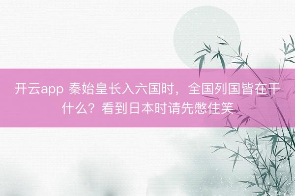 开云app 秦始皇长入六国时，全国列国皆在干什么？看到日本时请先憋住笑