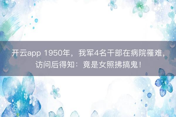开云app 1950年，我军4名干部在病院罹难，访问后得知：竟是女照拂搞鬼！