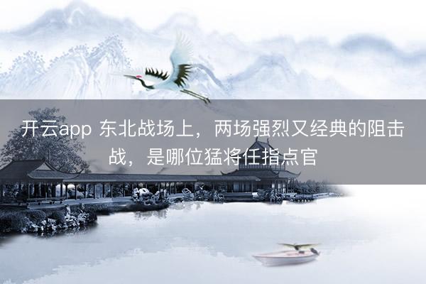 开云app 东北战场上,两场强烈又经典的阻击战,是哪位猛将任指点官