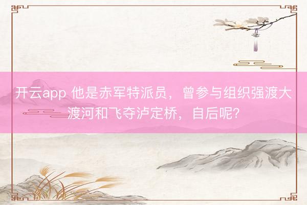 开云app 他是赤军特派员，曾参与组织强渡大渡河和飞夺泸定桥，自后呢？