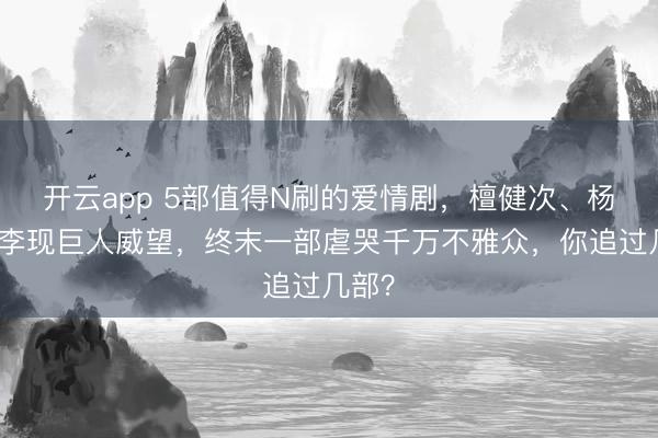 开云app 5部值得N刷的爱情剧，檀健次、杨紫、李现巨人威望，终末一部虐哭千万不雅众，你追过几部？
