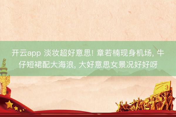 开云app 淡妆超好意思! 章若楠现身机场， 牛仔短裙配大海浪，<a href=