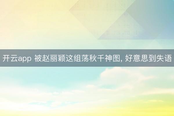 开云app 被赵丽颖这组荡秋千神图， 好意思到失语