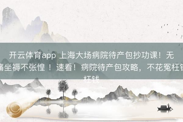 开云体育app 上海大场病院待产包抄功课！无痛坐褥不张惶 ！速看！病院待产包攻略，不花冤枉钱