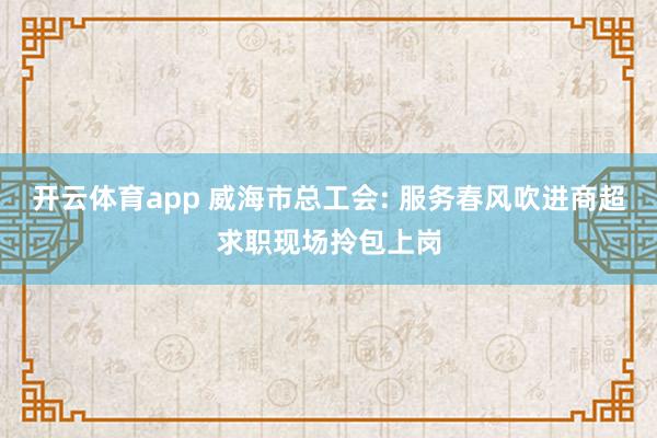 开云体育app 威海市总工会: 服务春风吹进商超求职现场拎包上岗
