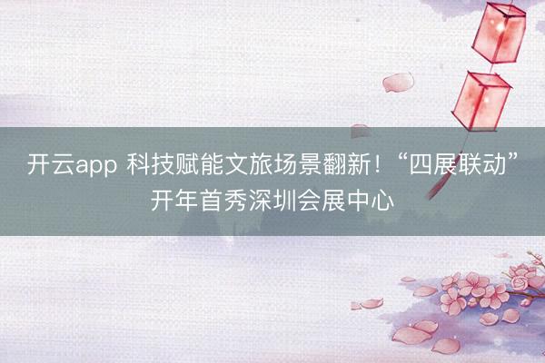 开云app 科技赋能文旅场景翻新！“四展联动”开年首秀深圳会展中心