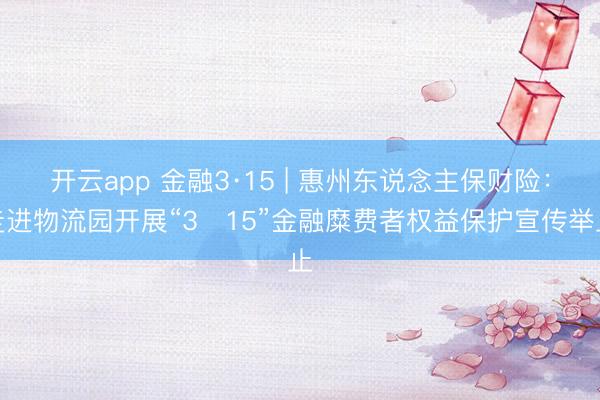 开云app 金融3·15 | 惠州东说念主保财险：走进物流园开展“3・15”金融糜费者权益保护宣传举止