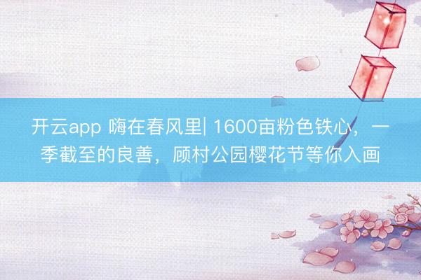 开云app 嗨在春风里| 1600亩粉色铁心，一季截至的良善，顾村公园樱花节等你入画