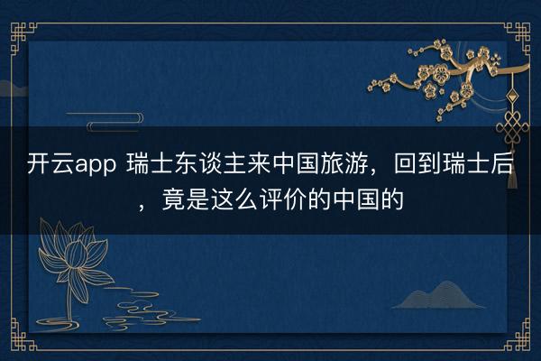 开云app 瑞士东谈主来中国旅游,回到瑞士后,竟是这么评价的中国的