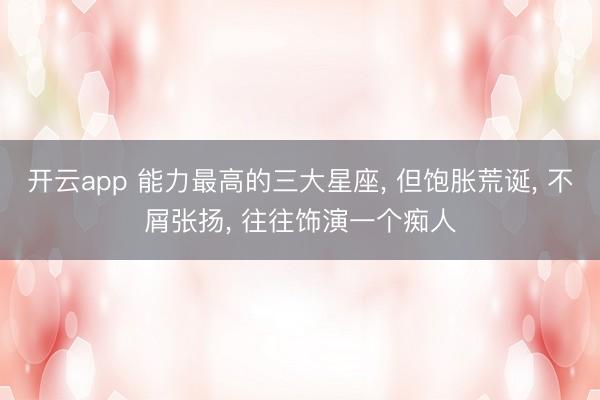 开云app 能力最高的三大星座, 但饱胀荒诞, 不屑张扬, 往往饰演一个痴人