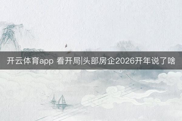 开云体育app 看开局|头部房企2026开年说了啥