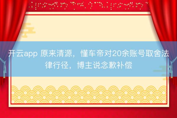 开云app 原来清源,懂车帝对20余账号取舍法律行径,博主说念歉补偿