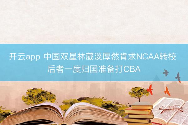 开云app 中国双星林葳淡厚然肯求NCAA转校 后者一度归国准备打CBA