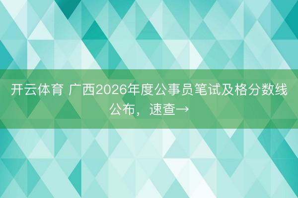 开云体育 广西2026年度公事员笔试及格分数线公布,速查→