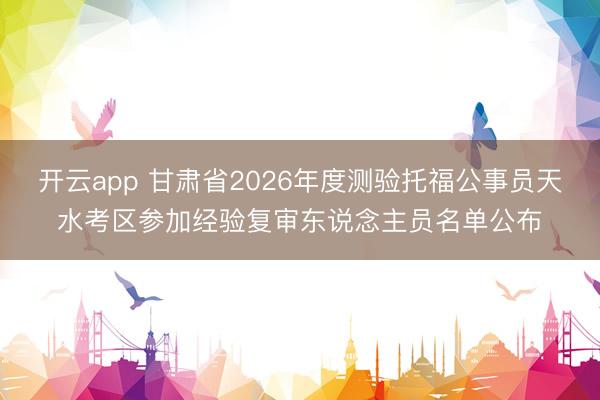 开云app 甘肃省2026年度测验托福公事员天水考区参加经验复审东说念主员名单公布