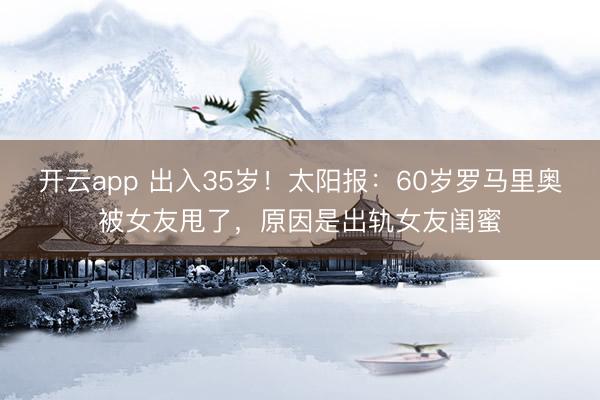 开云app 出入35岁！太阳报：60岁罗马里奥被女友甩了，原因是出轨女友闺蜜