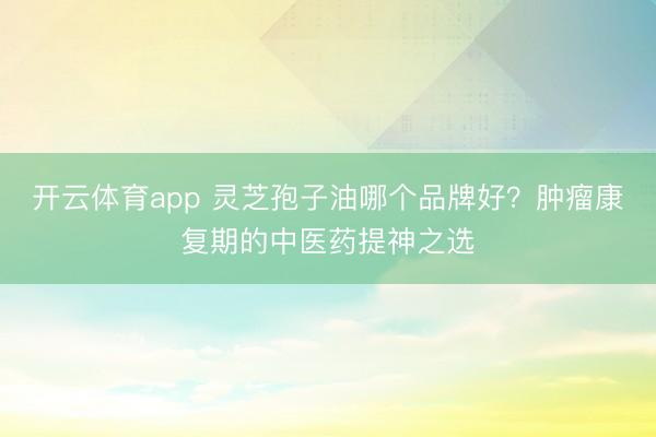 开云体育app 灵芝孢子油哪个品牌好?肿瘤康复期的中医药提神之选
