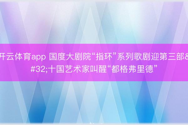 开云体育app 国度大剧院“指环”系列歌剧迎第三部 十国艺术家叫醒“都格弗里德”