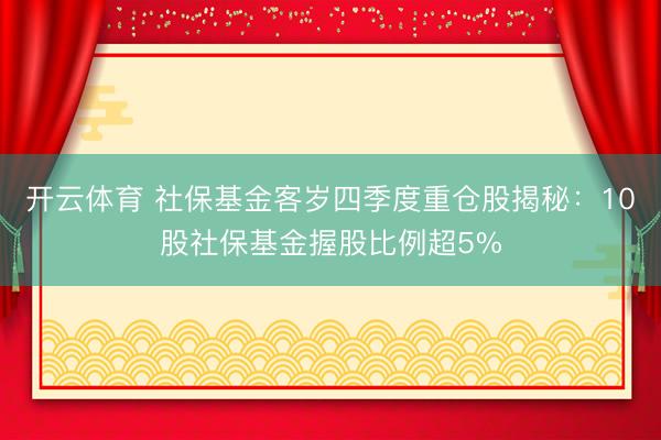 开云体育 社保基金客岁四季度重仓股揭秘：10股社保基金握股比例超5%