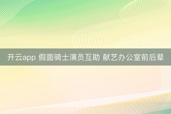 开云app 假面骑士演员互助 献艺办公室前后辈