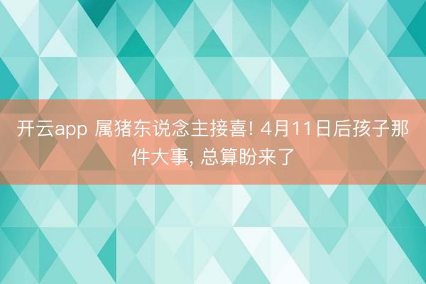 开云app 属猪东说念主接喜! 4月11日后孩子那件大事， 总算盼来了